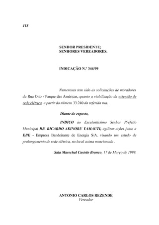 113




                       SENHOR PRESIDENTE;
                       SENHORES VEREADORES.



                       INDICAÇÃO N.º 344/99




                       Numerosas tem sido as solicitações de moradores
da Rua Oito - Parque das Américas, quanto a viabilização da extensão de
rede elétrica a partir do número 33.240 da referida rua.

                        Diante do exposto,

                        INDICO ao Excelentíssimo Senhor Prefeito
Municipal DR. RICARDO AKINOBU YAMAUTI, agilizar ações junto a
EBE - Empresa Bandeirante de Energia S/A, visando um estudo de
prolongamento de rede elétrica, no local acima mencionado .

                    Sala Marechal Castelo Branco, 17 de Março de 1999.




                       ANTONIO CARLOS REZENDE
                               Vereador
 