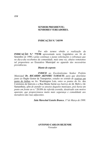 114



                        SENHOR PRESIDENTE;
                        SENHORES VEREADORES.



                        INDICAÇÃO N.º 345/99



                       Por não termos obtido a realização da
INDICAÇÃO N.º 775/98 apresentada neste Legislativo em 16 de
Setembro de 1998 e pelas contínuas e justas solicitações e cobranças que
no dia-a-dia recebemos da comunidade, mais uma vez, abaixo remetemos
tal propositura ao Executivo Municipal no aguardo das necessárias
providências.
                       Diante do exposto.

                        INDICO ao Excelentíssimo Senhor Prefeito
Municipal Dr. RICARDO AKINOBU YAMAUTI, para que determine
junto ao Órgão Gestor de Transportes, estudos no sentido de reativar um
ponto de ônibus na Av. Washington Luís, entre os pontos da Av. dos
Corretores de Imóveis e a Rua Monte Serrat nos bairros do Jd. Melvi e Jd.
Samambaia, afim de atender os anseios daqueles munícipes, pois havia um
ponto em frente ao n.º 28.856 da referida avenida, desativado sem motivo
aparente, que proporcionava muito mais segurança e comodidade aos
moradores das ruas adjacentes.

                    Sala Marechal Castelo Branco, 17 de Março de 1999.




                        ANTONIO CARLOS REZENDE
                              Vereador
 