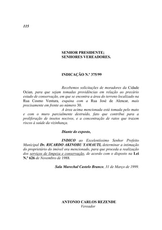 115




                        SENHOR PRESIDENTE;
                        SENHORES VEREADORES.



                        INDICAÇÃO N.º 375/99


                         Recebemos solicitações de moradores da Cidade
Ocian, para que sejam tomadas providências em relação ao precário
estado de conservação, em que se encontra a área do terreno localizado na
Rua Cosmo Ventura, esquina com a Rua José de Alencar, mais
precisamente em frente ao número 30.
                         A área acima mencionada está tomada pelo mato
e com o muro parcialmente destruído, fato que contribui para a
proliferação de insetos nocivos, e a concentração de ratos que trazem
riscos à saúde da vizinhança.

                        Diante do exposto,

                        INDICO ao Excelentíssimo Senhor Prefeito
Municipal Dr. RICARDO AKINOBU YAMAUTI, determinar a intimação
do proprietário do imóvel ora mencionado, para que proceda a realização
dos serviços de limpeza e conservação, de acordo com o disposto na Lei
N.º 626 de Novembro de 1988.

                    Sala Marechal Castelo Branco, 31 de Março de 1999.




                        ANTONIO CARLOS REZENDE
                                Vereador
 