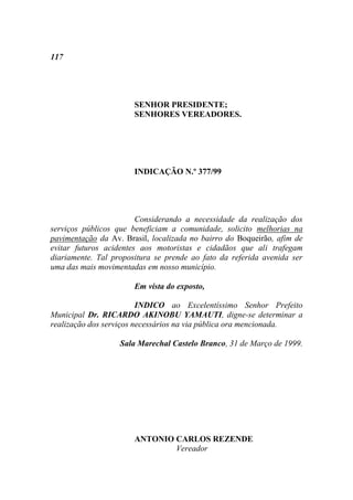 117




                       SENHOR PRESIDENTE;
                       SENHORES VEREADORES.




                       INDICAÇÃO N.º 377/99




                        Considerando a necessidade da realização dos
serviços públicos que beneficiam a comunidade, solicito melhorias na
pavimentação da Av. Brasil, localizada no bairro do Boqueirão, afim de
evitar futuros acidentes aos motoristas e cidadãos que ali trafegam
diariamente. Tal propositura se prende ao fato da referida avenida ser
uma das mais movimentadas em nosso município.

                       Em vista do exposto,

                         INDICO ao Excelentíssimo Senhor Prefeito
Municipal Dr. RICARDO AKINOBU YAMAUTI, digne-se determinar a
realização dos serviços necessários na via pública ora mencionada.

                   Sala Marechal Castelo Branco, 31 de Março de 1999.




                       ANTONIO CARLOS REZENDE
                               Vereador
 