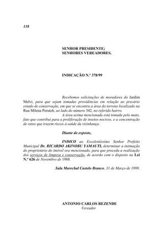 118




                        SENHOR PRESIDENTE;
                        SENHORES VEREADORES.




                        INDICAÇÃO N.º 378/99




                         Recebemos solicitações de moradores do Jardim
Melvi, para que sejam tomadas providências em relação ao precário
estado de conservação, em que se encontra a área do terreno localizado na
Rua Milena Perutch, ao lado do número 342, no referido bairro.
                         A área acima mencionada está tomada pelo mato,
fato que contribui para a proliferação de insetos nocivos, e a concentração
de ratos que trazem riscos à saúde da vizinhança.

                        Diante do exposto,

                        INDICO ao Excelentíssimo Senhor Prefeito
Municipal Dr. RICARDO AKINOBU YAMAUTI, determinar a intimação
do proprietário do imóvel ora mencionado, para que proceda a realização
dos serviços de limpeza e conservação, de acordo com o disposto na Lei
N.º 626 de Novembro de 1988.

                    Sala Marechal Castelo Branco, 31 de Março de 1999.




                        ANTONIO CARLOS REZENDE
                                Vereador
 