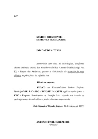 119




                         SENHOR PRESIDENTE;
                         SENHORES VEREADORES.



                         INDICAÇÃO N.º 379/99




                         Numerosas tem sido as solicitações, conforme
abaixo assinado anexo, dos moradores da Rua Antonio Maria (antiga rua
12) - Parque das Américas, quanto a viabilização da extensão de rede
elétrica na parte final da referida rua.

                          Diante do exposto,

                          INDICO ao Excelentíssimo Senhor Prefeito
Municipal DR. RICARDO AKINOBU YAMAUTI, agilizar ações junto a
EBE - Empresa Bandeirante de Energia S/A, visando um estudo de
prolongamento de rede elétrica, no local acima mencionado .

                     Sala Marechal Castelo Branco, 31 de Março de 1999.




                         ANTONIO CARLOS REZENDE
                                 Vereador
 