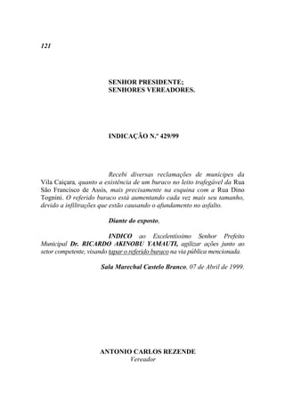 121




                         SENHOR PRESIDENTE;
                         SENHORES VEREADORES.




                         INDICAÇÃO N.º 429/99




                          Recebi diversas reclamações de munícipes da
Vila Caiçara, quanto a existência de um buraco no leito trafegável da Rua
São Francisco de Assis, mais precisamente na esquina com a Rua Dino
Tognini. O referido buraco está aumentando cada vez mais seu tamanho,
devido a infiltrações que estão causando o afundamento no asfalto.

                         Diante do exposto,

                          INDICO ao Excelentíssimo Senhor Prefeito
Municipal Dr. RICARDO AKINOBU YAMAUTI, agilizar ações junto ao
setor competente, visando tapar o referido buraco na via pública mencionada.

                      Sala Marechal Castelo Branco, 07 de Abril de 1999.




                      ANTONIO CARLOS REZENDE
                             Vereador
 