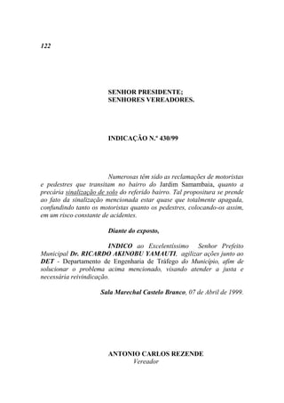122




                        SENHOR PRESIDENTE;
                        SENHORES VEREADORES.




                        INDICAÇÃO N.º 430/99




                         Numerosas têm sido as reclamações de motoristas
e pedestres que transitam no bairro do Jardim Samambaia, quanto a
precária sinalização de solo do referido bairro. Tal propositura se prende
ao fato da sinalização mencionada estar quase que totalmente apagada,
confundindo tanto os motoristas quanto os pedestres, colocando-os assim,
em um risco constante de acidentes.

                        Diante do exposto,

                        INDICO ao Excelentíssimo Senhor Prefeito
Municipal Dr. RICARDO AKINOBU YAMAUTI, agilizar ações junto ao
DET - Departamento de Engenharia de Tráfego do Município, afim de
solucionar o problema acima mencionado, visando atender a justa e
necessária reivindicação.

                     Sala Marechal Castelo Branco, 07 de Abril de 1999.




                        ANTONIO CARLOS REZENDE
                             Vereador
 