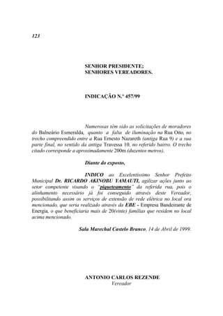 123




                        SENHOR PRESIDENTE;
                        SENHORES VEREADORES.



                        INDICAÇÃO N.º 457/99




                         Numerosas têm sido as solicitações de moradores
do Balneário Esmeralda, quanto a falta de iluminação na Rua Oito, no
trecho compreendido entre a Rua Ernesto Nazareth (antiga Rua 9) e a sua
parte final, no sentido da antiga Travessa 10, no referido bairro. O trecho
citado corresponde a aproximadamente 200m (duzentos metros).

                        Diante do exposto,

                         INDICO ao Excelentíssimo Senhor Prefeito
Municipal Dr. RICARDO AKINOBU YAMAUTI, agilizar ações junto ao
setor competente visando o “piqueteamento” da referida rua, pois o
alinhamento necessário já foi conseguido através deste Vereador,
possibilitando assim os serviços de extensão de rede elétrica no local ora
mencionado, que seria realizado através da EBE - Empresa Bandeirante de
Energia, o que beneficiaria mais de 20(vinte) famílias que residem no local
acima mencionado.

                      Sala Marechal Castelo Branco, 14 de Abril de 1999.




                        ANTONIO CARLOS REZENDE
                                Vereador
 