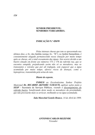 124




                        SENHOR PRESIDENTE;
                        SENHORES VEREADORES.



                        INDICAÇÃO N.º 458/99



                         Pelas intensas chuvas que tem se apresentado nos
últimos dias, a Av. dos Jatobás (antiga Av. “D”), no Jardim Samambaia, é
constantemente alagada permanecendo nessa situação por muito tempo
após as chuvas, até o total escoamento das águas. Isto ocorre devido a um
bueiro situado em frente aos números 173 e 174 da referida rua, que se
encontra entupido, prejudicando assim não só os moradores, mas os
transeuntes e veículos que por ali trafegam, sem esquecer que a água
acumulada por muito tempo, oferece riscos de doenças, como a
leptospirose, transmitida pela urina do rato.

                        Diante do exposto,

                         INDICO ao Excelentíssimo Senhor Prefeito
Municipal Dr. RICARDO AKINOBU YAMAUTI, agilizar ações junto a
SESP - Secretaria de Serviços Públicos, visando o desentupimento do
referido bueiro, beneficiando deste modo os moradores da proximidade,
que não precisarão mais se arriscar, molhando-se na água acumulada.

                     Sala Marechal Castelo Branco, 14 de Abril de 1999.




                           ANTONIO CARLOS REZENDE
                                  Vereador
 