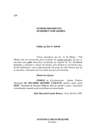 125




                         SENHOR PRESIDENTE;
                         SENHORES VEREADORES.




                         INDICAÇÃO N.º 459/99



                          Vários moradores da Av. 31 de Março - Vila
Mirim, têm nos procurado para reclamar do estado precário em que se
encontra uma guia (meio-fio), localizada na esquina da Av. Presidente
Kennedy e solicitam o reparo da mesma, pois formou-se um buraco que,
devido infiltrações, está comprometendo um poste da rede elétrica que ali
se encontra, colocando em risco todos que por ali transitam.

                         Diante do exposto,

                          INDICO ao Excelentíssimo Senhor Prefeito
Municipal Dr. RICARDO AKINOBU YAMAUTI, agilizar ações junto
SESP - Secretaria de Serviços Públicos, afim de atender a justa e necessária
reivindicação, sanando assim o problema ora mencionado.

                      Sala Marechal Castelo Branco, 14 de Abril de 1999.




                         ANTONIO CARLOS REZENDE
                                 Vereador
 