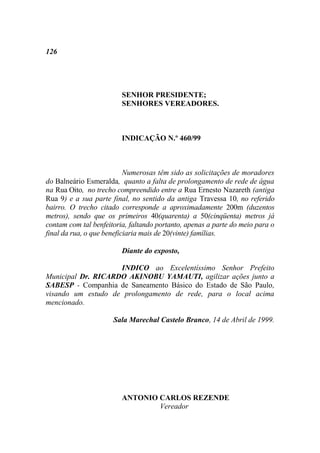 126




                         SENHOR PRESIDENTE;
                         SENHORES VEREADORES.



                         INDICAÇÃO N.º 460/99



                           Numerosas têm sido as solicitações de moradores
do Balneário Esmeralda, quanto a falta de prolongamento de rede de água
na Rua Oito, no trecho compreendido entre a Rua Ernesto Nazareth (antiga
Rua 9) e a sua parte final, no sentido da antiga Travessa 10, no referido
bairro. O trecho citado corresponde a aproximadamente 200m (duzentos
metros), sendo que os primeiros 40(quarenta) a 50(cinqüenta) metros já
contam com tal benfeitoria, faltando portanto, apenas a parte do meio para o
final da rua, o que beneficiaria mais de 20(vinte) famílias.

                         Diante do exposto,

                    INDICO ao Excelentíssimo Senhor Prefeito
Municipal Dr. RICARDO AKINOBU YAMAUTI, agilizar ações junto a
SABESP - Companhia de Saneamento Básico do Estado de São Paulo,
visando um estudo de prolongamento de rede, para o local acima
mencionado.

                      Sala Marechal Castelo Branco, 14 de Abril de 1999.




                         ANTONIO CARLOS REZENDE
                                 Vereador
 