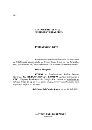 127




                        SENHOR PRESIDENTE;
                        SENHORES VEREADORES.




                        INDICAÇÃO N.º 461/99




                        Recebemos numerosas reclamações de moradores
da Vila Caiçara, quanto a falta de 01 (um) braço de luz, na Rua Jurubaíba,
mais precisamente em frente ao número 870, no bairro acima mencionado.

                        Diante do exposto,

                        INDICO ao Excelentíssimo Senhor Prefeito
Municipal Dr. RICARDO AKINOBU YAMAUTI, agilizar ações junto a
EBE - Empresa Bandeirante de Energia S/A, visando a instalação do
referido braço de luz no local acima citado, proporcionando assim, mais
segurança no período noturno.

                     Sala Marechal Castelo Branco, 14 de Abril de 1999.




                        ANTONIO CARLOS REZENDE
                              Vereador
 