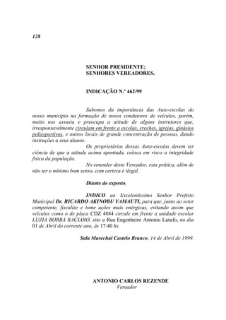 128




                        SENHOR PRESIDENTE;
                        SENHORES VEREADORES.


                        INDICAÇÃO N.º 462/99


                          Sabemos da importância das Auto-escolas do
nosso município na formação de novos condutores de veículos, porém,
muito nos assusta e preocupa a atitude de alguns instrutores que,
irresponsavelmente circulam em frente a escolas, creches, igrejas, ginásios
poliesportivos, e outros locais de grande concentração de pessoas, dando
instruções a seus alunos.
                          Os proprietários dessas Auto-escolas devem ter
ciência de que a atitude acima apontada, coloca em risco a integridade
física da população.
                          No entender deste Vereador, esta prática, além de
não ter o mínimo bom senso, com certeza é ilegal.

                        Diante do exposto,

                         INDICO ao Excelentíssimo Senhor Prefeito
Municipal Dr. RICARDO AKINOBU YAMAUTI, para que, junto ao setor
competente, fiscalize e tome ações mais enérgicas, evitando assim que
veículos como o de placa CDZ 4884 circule em frente a unidade escolar
LUZIA BORBA RACIARO, sito a Rua Engenheiro Antonio Lutufo, no dia
01 de Abril do corrente ano, às 17:40 hs.

                      Sala Marechal Castelo Branco, 14 de Abril de 1999.




                            ANTONIO CARLOS REZENDE
                                   Vereador
 