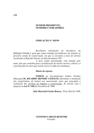 129



                        SENHOR PRESIDENTE;
                        SENHORES VEREADORES.




                        INDICAÇÃO N.º 492/99



                         Recebemos solicitações de moradores do
Balneário Flórida I, para que sejam tomadas providências em relação ao
precário estado de conservação, em que se encontra a área do terreno
localizado na Rua dos Trevos, ao lado do número 397.
                         A área acima mencionada, está tomada pelo
mato, fato que contribui para a proliferação de insetos nocivos, cobras e a
concentração de ratos que trazem riscos à saúde da vizinhança.

                        Diante do exposto,

                         INDICO ao Excelentíssimo Senhor Prefeito
Municipal Dr. RICARDO AKINOBU YAMAUTI, determinar a intimação
dos proprietários do imóvel ora mencionado, para que procedam a
realização dos serviços de limpeza e conservação, de acordo com o
disposto na Lei N.º 626 de Novembro de 1988.

                      Sala Marechal Castelo Branco, 20 de Abril de 1999.




                        ANTONIO CARLOS REZENDE
                                Vereador
 