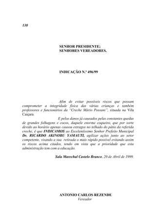 130




                       SENHOR PRESIDENTE;
                       SENHORES VEREADORES.




                       INDICAÇÃO N.º 496/99




                        Afim de evitar possíveis riscos que possam
comprometer a integridade física das várias crianças e também
professores e funcionários da “Creche Mário Possani”, situada na Vila
Caiçara.
                       E pelos danos já causados pelas constantes quedas
de grandes folhagens e cocos, daquele enorme coqueiro, que por sorte
devido ao horário apenas causou estragos no telhado do pátio da referida
creche, é que INDICAMOS ao Excelentíssimo Senhor Prefeito Municipal
Dr. RICARDO AKINOBU YAMAUTI, agilizar ações junto ao setor
competente, visando a sua retirada o mais rápido possível evitando assim
os riscos acima citados, tendo em vista que a prioridade que esta
administração tem com a educação.

                     Sala Marechal Castelo Branco, 20 de Abril de 1999.




                       ANTONIO CARLOS REZENDE
                               Vereador
 