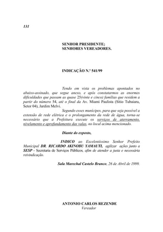 131



                         SENHOR PRESIDENTE;
                         SENHORES VEREADORES.




                         INDICAÇÃO N.º 541/99



                         Tendo em vista os problemas apontados no
abaixo-assinado, que segue anexo, e após constatarmos as enormes
dificuldades que passam as quase 25(vinte e cinco) famílias que residem a
partir do número 54, até o final da Av. Miami Paulista (Sítio Tubaiaru,
Setor 04), Jardim Melvi.
                         Segundo esses munícipes, para que seja possível a
extensão de rede elétrica e o prolongamento da rede de água, torna-se
necessário que a Prefeitura execute os serviços de aterramento,
nivelamento e aprofundamento das valas, no local acima mencionado.

                         Diante do exposto,

                       INDICO ao Excelentíssimo Senhor Prefeito
Municipal DR. RICARDO AKINOBU YAMAUTI, agilizar ações junto a
SESP - Secretaria de Serviços Públicos, afim de atender a justa e necessária
reivindicação.

                      Sala Marechal Castelo Branco, 26 de Abril de 1999.




                         ANTONIO CARLOS REZENDE
                                 Vereador
 