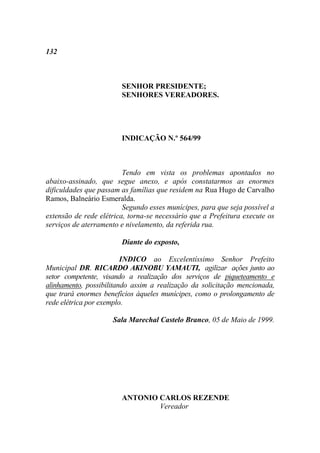 132



                        SENHOR PRESIDENTE;
                        SENHORES VEREADORES.




                        INDICAÇÃO N.º 564/99



                         Tendo em vista os problemas apontados no
abaixo-assinado, que segue anexo, e após constatarmos as enormes
dificuldades que passam as famílias que residem na Rua Hugo de Carvalho
Ramos, Balneário Esmeralda.
                         Segundo esses munícipes, para que seja possível a
extensão de rede elétrica, torna-se necessário que a Prefeitura execute os
serviços de aterramento e nivelamento, da referida rua.

                        Diante do exposto,

                         INDICO ao Excelentíssimo Senhor Prefeito
Municipal DR. RICARDO AKINOBU YAMAUTI, agilizar ações junto ao
setor competente, visando a realização dos serviços de piqueteamento e
alinhamento, possibilitando assim a realização da solicitação mencionada,
que trará enormes benefícios àqueles munícipes, como o prolongamento de
rede elétrica por exemplo.

                     Sala Marechal Castelo Branco, 05 de Maio de 1999.




                        ANTONIO CARLOS REZENDE
                                Vereador
 