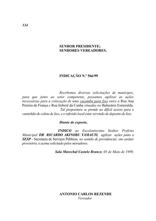 134




                           SENHOR PRESIDENTE;
                           SENHORES VEREADORES.




                           INDICAÇÃO N.º 566/99



                          Recebemos diversas solicitações de munícipes,
para que junto ao setor competente, possamos agilizar as ações
necessárias para a colocação de uma caçamba para lixo entre a Rua Ana
Pereira de França e Rua Iteberê da Cunha situadas no Balneário Esmeralda.
                           Tal propositura se prende ao difícil acesso para o
caminhão de coleta de lixo, e o referido local estar servindo de deposito de lixo.

                           Diante do exposto,

                           INDICO ao Excelentíssimo Senhor Prefeito
Municipal DR. RICARDO AKINOBU YAMAUTI, agilizar ações junto a
SESP - Secretaria de Serviços Públicos, no sentido de providenciar, em caráter
provisório, o acima solicitado pelos moradores.

                        Sala Marechal Castelo Branco, 05 de Maio de 1999.




                           ANTONIO CARLOS REZENDE
                                   Vereador
 