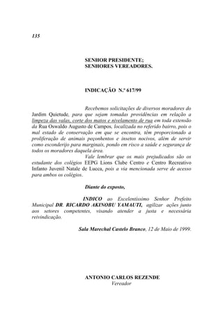 135



                       SENHOR PRESIDENTE;
                       SENHORES VEREADORES.



                       INDICAÇÃO N.º 617/99


                         Recebemos solicitações de diversos moradores do
Jardim Quietude, para que sejam tomadas providências em relação a
limpeza das valas, corte dos matos e nivelamento de rua em toda extensão
da Rua Oswaldo Augusto de Campos, localizada no referido bairro, pois o
mal estado de conservação em que se encontra, têm proporcionado a
proliferação de animais peçonhentos e insetos nocivos, além de servir
como esconderijo para marginais, pondo em risco a saúde e segurança de
todos os moradores daquela área.
                         Vale lembrar que os mais prejudicados são os
estudante dos colégios EEPG Lions Clube Centro e Centro Recreativo
Infanto Juvenil Natale de Lucca, pois a via mencionada serve de acesso
para ambos os colégios.

                       Diante do exposto,

                    INDICO ao Excelentíssimo Senhor Prefeito
Municipal DR. RICARDO AKINOBU YAMAUTI, agilizar ações junto
aos setores competentes, visando atender a justa e necessária
reivindicação.

                     Sala Marechal Castelo Branco, 12 de Maio de 1999.




                       ANTONIO CARLOS REZENDE
                               Vereador
 
