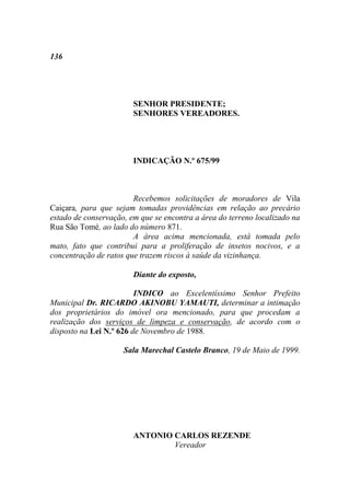 136




                        SENHOR PRESIDENTE;
                        SENHORES VEREADORES.




                        INDICAÇÃO N.º 675/99



                        Recebemos solicitações de moradores de Vila
Caiçara, para que sejam tomadas providências em relação ao precário
estado de conservação, em que se encontra a área do terreno localizado na
Rua São Tomé, ao lado do número 871.
                        A área acima mencionada, está tomada pelo
mato, fato que contribui para a proliferação de insetos nocivos, e a
concentração de ratos que trazem riscos à saúde da vizinhança.

                        Diante do exposto,

                         INDICO ao Excelentíssimo Senhor Prefeito
Municipal Dr. RICARDO AKINOBU YAMAUTI, determinar a intimação
dos proprietários do imóvel ora mencionado, para que procedam a
realização dos serviços de limpeza e conservação, de acordo com o
disposto na Lei N.º 626 de Novembro de 1988.

                     Sala Marechal Castelo Branco, 19 de Maio de 1999.




                        ANTONIO CARLOS REZENDE
                                Vereador
 