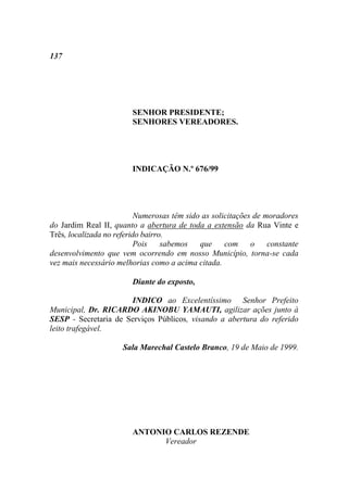 137




                        SENHOR PRESIDENTE;
                        SENHORES VEREADORES.




                        INDICAÇÃO N.º 676/99




                           Numerosas têm sido as solicitações de moradores
do Jardim Real II, quanto a abertura de toda a extensão da Rua Vinte e
Três, localizada no referido bairro.
                           Pois    sabemos   que     com o        constante
desenvolvimento que vem ocorrendo em nosso Município, torna-se cada
vez mais necessário melhorias como a acima citada.

                        Diante do exposto,

                      INDICO ao Excelentíssimo Senhor Prefeito
Municipal, Dr. RICARDO AKINOBU YAMAUTI, agilizar ações junto à
SESP - Secretaria de Serviços Públicos, visando a abertura do referido
leito trafegável.

                      Sala Marechal Castelo Branco, 19 de Maio de 1999.




                        ANTONIO CARLOS REZENDE
                              Vereador
 