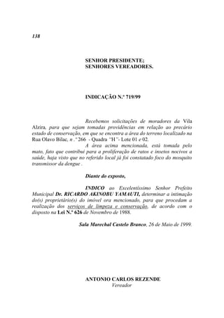 138



                        SENHOR PRESIDENTE;
                        SENHORES VEREADORES.




                        INDICAÇÃO N.º 719/99



                         Recebemos solicitações de moradores da Vila
Alzira, para que sejam tomadas providências em relação ao precário
estado de conservação, em que se encontra a área do terreno localizado na
Rua Olavo Bilac, n .º 266 - Quadra “H”- Lote 01 e 02.
                         A área acima mencionada, está tomada pelo
mato, fato que contribui para a proliferação de ratos e insetos nocivos a
saúde, haja visto que no referido local já foi constatado foco do mosquito
transmissor da dengue .

                        Diante do exposto,

                         INDICO ao Excelentíssimo Senhor Prefeito
Municipal Dr. RICARDO AKINOBU YAMAUTI, determinar a intimação
do(s) proprietário(s) do imóvel ora mencionado, para que procedam a
realização dos serviços de limpeza e conservação, de acordo com o
disposto na Lei N.º 626 de Novembro de 1988.

                     Sala Marechal Castelo Branco, 26 de Maio de 1999.




                        ANTONIO CARLOS REZENDE
                                Vereador
 