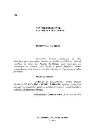 139




                        SENHOR PRESIDENTE;
                        SENHORES VEREADORES.




                        INDICAÇÃO N.º 720/99




                        Recebemos diversas solicitações de vário
munícipes, para que sejam tomadas as devidas providências, afim de
viabilizar as visitas dos Agentes da Dengue deste município, nas
residências de veraneio, pois devido a pouca freqüência desses,
principalmente nesta época do ano, têm colocado em risco eminente toda a
população.

                        Diante do exposto,

                       INDICO ao Excelentíssimo Senhor Prefeito
Municipal DR. RICARDO AKINOBU YAMAUTI, agilizar ações junto
aos setores competentes, agilize os estudos necessários visando facilitar o
trabalho dos Agentes da Dengue.

                      Sala Marechal Castelo Branco, 26 de Maio de 1999.




                        ANTONIO CARLOS REZENDE
                                Vereador
 