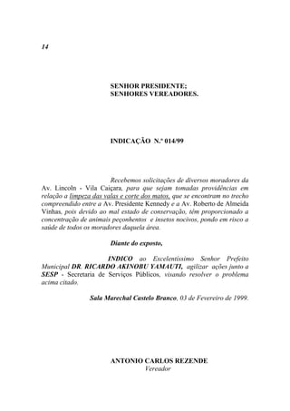 14




                        SENHOR PRESIDENTE;
                        SENHORES VEREADORES.




                        INDICAÇÃO N.º 014/99




                        Recebemos solicitações de diversos moradores da
Av. Lincoln - Vila Caiçara, para que sejam tomadas providências em
relação a limpeza das valas e corte dos matos, que se encontram no trecho
compreendido entre a Av. Presidente Kennedy e a Av. Roberto de Almeida
Vinhas, pois devido ao mal estado de conservação, têm proporcionado a
concentração de animais peçonhentos e insetos nocivos, pondo em risco a
saúde de todos os moradores daquela área.

                        Diante do exposto,

                     INDICO ao Excelentíssimo Senhor Prefeito
Municipal DR. RICARDO AKINOBU YAMAUTI, agilizar ações junto a
SESP - Secretaria de Serviços Públicos, visando resolver o problema
acima citado.

                 Sala Marechal Castelo Branco, 03 de Fevereiro de 1999.




                        ANTONIO CARLOS REZENDE
                                Vereador
 