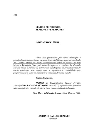140




                        SENHOR PRESIDENTE;
                        SENHORES VEREADORES.




                        INDICAÇÃO N.º 721/99




                         Temos sido procurados por vários munícipes e
principalmente comerciantes para que fosse viabilizado a pavimentação da
Av. Castelo Branco no trecho compreendido entre os bairros de Vila
Mirim e Balneário Pires, pois além de aquecer o comércio local ainda
aliviará muito o trânsito de automóveis, desafogando as principais vias de
nosso município, sem contar com a segurança e comodidade que
proporcionará a todos os munícipes e visitantes de nossa cidade.

                        Diante do exposto,

                        INDICO ao Excelentíssimo Senhor Prefeito
Municipal Dr. RICARDO AKINOBU YAMAUTI, agilizar ações junto ao
setor competente, visando atender a justa e necessária reivindicação.

                     Sala Marechal Castelo Branco, 26 de Maio de 1999.




                           ANTONIO CARLOS REZENDE
                                  Vereador
 