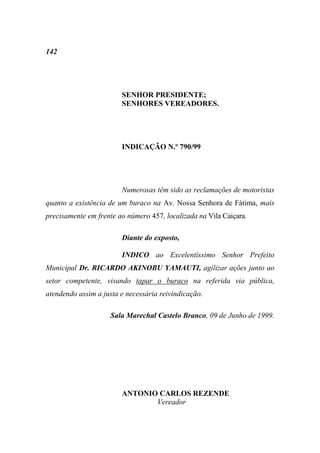 142




                        SENHOR PRESIDENTE;
                        SENHORES VEREADORES.




                        INDICAÇÃO N.º 790/99




                        Numerosas têm sido as reclamações de motoristas
quanto a existência de um buraco na Av. Nossa Senhora de Fátima, mais
precisamente em frente ao número 457, localizada na Vila Caiçara.

                        Diante do exposto,

                        INDICO ao Excelentíssimo Senhor Prefeito
Municipal Dr. RICARDO AKINOBU YAMAUTI, agilizar ações junto ao
setor competente, visando tapar o buraco na referida via pública,
atendendo assim a justa e necessária reivindicação.

                     Sala Marechal Castelo Branco, 09 de Junho de 1999.




                        ANTONIO CARLOS REZENDE
                               Vereador
 