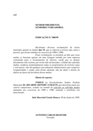 143



                        SENHOR PRESIDENTE;
                        SENHORES VEREADORES.



                        INDICAÇÃO N.º 800/99



                         Recebemos diversas reclamações de vários
munícipes quanto as multas tipo 23, que se referem a terreno sujo, muro e
passeio, que foram emitidas no exercício de 1989 e 1990.
                         Essas reclamações se prendem ao fato que essas
multas se baseiam apenas em uma listagem emitida por uma empresa
contratada para o levantamento de imóveis, sendo que os demais
documentos não existem, por terem sido incinerados; o Edital das referidas
multas, notificou inominadamente todos os proprietários de terrenos sujos
e sem muros; não há qualquer procedimento administrativo que comprove
irregularidade e ainda, pela forma adotada, não foi dado o direito de
defesa na época da lavratura dessas multas.

                        Diante do exposto,

                        INDICO ao Excelentíssimo Senhor Prefeito
Municipal Dr. RICARDO AKINOBU YAMAUTI, que determine junto aos
setores competentes, estudos no sentido de cancelar as referidas multas
efetuadas nos exercícios de 1989 e 1990, sanando o problema ora
mencionado.

                    Sala Marechal Castelo Branco, 09 de Junho de 1999.




                        ANTONIO CARLOS REZENDE
                                Vereador
 