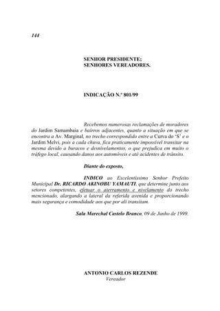 144



                        SENHOR PRESIDENTE;
                        SENHORES VEREADORES.




                        INDICAÇÃO N.º 801/99




                         Recebemos numerosas reclamações de moradores
do Jardim Samambaia e bairros adjacentes, quanto a situação em que se
encontra a Av. Marginal, no trecho correspondido entre a Curva do „S‟ e o
Jardim Melvi, pois a cada chuva, fica praticamente impossível transitar na
mesma devido a buracos e desnivelamentos, o que prejudica em muito o
tráfego local, causando danos aos automóveis e até acidentes de trânsito.

                        Diante do exposto,

                       INDICO ao Excelentíssimo Senhor Prefeito
Municipal Dr. RICARDO AKINOBU YAMAUTI, que determine junto aos
setores competentes, efetuar o aterramento e nivelamento do trecho
mencionado, alargando a lateral da referida avenida e proporcionando
mais segurança e comodidade aos que por ali transitam.

                    Sala Marechal Castelo Branco, 09 de Junho de 1999.




                        ANTONIO CARLOS REZENDE
                              Vereador
 