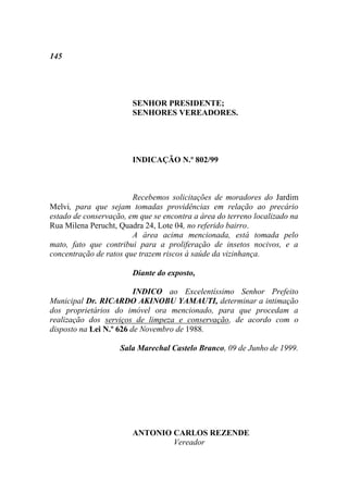 145




                        SENHOR PRESIDENTE;
                        SENHORES VEREADORES.




                        INDICAÇÃO N.º 802/99



                        Recebemos solicitações de moradores do Jardim
Melvi, para que sejam tomadas providências em relação ao precário
estado de conservação, em que se encontra a área do terreno localizado na
Rua Milena Perucht, Quadra 24, Lote 04, no referido bairro.
                        A área acima mencionada, está tomada pelo
mato, fato que contribui para a proliferação de insetos nocivos, e a
concentração de ratos que trazem riscos à saúde da vizinhança.

                        Diante do exposto,

                         INDICO ao Excelentíssimo Senhor Prefeito
Municipal Dr. RICARDO AKINOBU YAMAUTI, determinar a intimação
dos proprietários do imóvel ora mencionado, para que procedam a
realização dos serviços de limpeza e conservação, de acordo com o
disposto na Lei N.º 626 de Novembro de 1988.

                    Sala Marechal Castelo Branco, 09 de Junho de 1999.




                        ANTONIO CARLOS REZENDE
                                Vereador
 