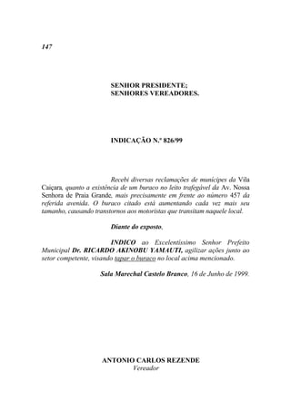 147




                        SENHOR PRESIDENTE;
                        SENHORES VEREADORES.




                        INDICAÇÃO N.º 826/99




                         Recebi diversas reclamações de munícipes da Vila
Caiçara, quanto a existência de um buraco no leito trafegável da Av. Nossa
Senhora de Praia Grande, mais precisamente em frente ao número 457 da
referida avenida. O buraco citado está aumentando cada vez mais seu
tamanho, causando transtornos aos motoristas que transitam naquele local.

                        Diante do exposto,

                        INDICO ao Excelentíssimo Senhor Prefeito
Municipal Dr. RICARDO AKINOBU YAMAUTI, agilizar ações junto ao
setor competente, visando tapar o buraco no local acima mencionado.

                    Sala Marechal Castelo Branco, 16 de Junho de 1999.




                     ANTONIO CARLOS REZENDE
                            Vereador
 