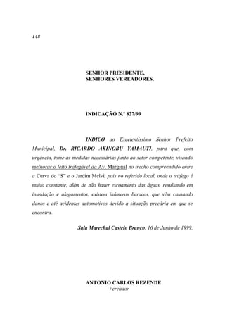 148




                        SENHOR PRESIDENTE,
                        SENHORES VEREADORES.




                        INDICAÇÃO N.º 827/99



                        INDICO ao Excelentíssimo Senhor Prefeito
Municipal, Dr. RICARDO AKINOBU YAMAUTI, para que, com
urgência, tome as medidas necessárias junto ao setor competente, visando
melhorar o leito trafegável da Av. Marginal no trecho compreendido entre
a Curva do “S” e o Jardim Melvi, pois no referido local, onde o tráfego é
muito constante, além de não haver escoamento das águas, resultando em
inundação e alagamentos, existem inúmeros buracos, que vêm causando
danos e até acidentes automotivos devido a situação precária em que se
encontra.

                    Sala Marechal Castelo Branco, 16 de Junho de 1999.




                        ANTONIO CARLOS REZENDE
                               Vereador
 