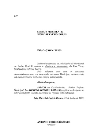 149




                        SENHOR PRESIDENTE;
                        SENHORES VEREADORES.




                        INDICAÇÃO N.º 885/99




                         Numerosas têm sido as solicitações de moradores
do Jardim Real II, quanto a abertura e aterramento da Rua Treze,
localizada no referido bairro.
                         Pois   sabemos    que     com o        constante
desenvolvimento que vem ocorrendo em nosso Município, torna-se cada
vez mais necessário melhorias como a acima citada.

                        Diante do exposto,

                        INDICO ao Excelentíssimo Senhor Prefeito
Municipal, Dr. RICARDO AKINOBU YAMAUTI, agilizar ações junto ao
setor competente, visando a abertura do referido leito trafegável.

                    Sala Marechal Castelo Branco, 23 de Junho de 1999.




                        ANTONIO CARLOS REZENDE
                              Vereador
 