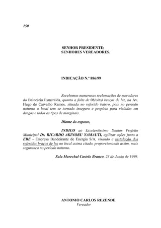 150




                        SENHOR PRESIDENTE;
                        SENHORES VEREADORES.




                        INDICAÇÃO N.º 886/99



                         Recebemos numerosas reclamações de moradores
do Balneário Esmeralda, quanto a falta de 08(oito) braços de luz, na Av.
Hugo de Carvalho Ramos, situada no referido bairro, pois no período
noturno o local tem se tornado inseguro e propício para viciados em
drogas e todos os tipos de marginais.

                        Diante do exposto,

                         INDICO ao Excelentíssimo Senhor Prefeito
Municipal Dr. RICARDO AKINOBU YAMAUTI, agilizar ações junto a
EBE - Empresa Bandeirante de Energia S/A, visando a instalação dos
referidos braços de luz no local acima citado, proporcionando assim, mais
segurança no período noturno.

                    Sala Marechal Castelo Branco, 23 de Junho de 1999.




                        ANTONIO CARLOS REZENDE
                              Vereador
 