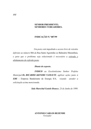 151



                        SENHOR PRESIDENTE;
                        SENHORES VEREADORES.



                        INDICAÇÃO N.º 887/99




                       Um poste está impedindo o acesso livre de veículos
defronte ao número 866 da Rua Santo Agostinho no Balneário Marambaia,
e para que o problema seja solucionado é necessário a retirada e
alinhamento do referido poste.

                        Diante do exposto,

                        INDICO ao Excelentíssimo Senhor Prefeito
Municipal Dr. RICARDO AKINOBU YAMAUTI, agilizar ações junto à
EBE - Empresa Bandeirante de Energia S/A,           visando   atender a
solicitação acima mencionada.

                    Sala Marechal Castelo Branco, 23 de Junho de 1999.




                        ANTONIO CARLOS REZENDE
                              Vereador
 