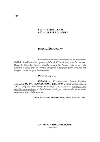 152




                        SENHOR PRESIDENTE;
                        SENHORES VEREADORES.




                        INDICAÇÃO N.º 935/99



                         Recebemos numerosas reclamações de moradores
do Balneário Esmeralda, quanto a falta de 07(sete) braços de luz, na Av.
Hugo de Carvalho Ramos, situada no referido bairro, pois no período
noturno o local tem se tornado inseguro e propício para viciados em
drogas e todos os tipos de marginais.

                        Diante do exposto,

                         INDICO ao Excelentíssimo Senhor Prefeito
Municipal Dr. RICARDO AKINOBU YAMAUTI, agilizar ações junto a
EBE - Empresa Bandeirante de Energia S/A, visando a instalação dos
referidos braços de luz no local acima citado, proporcionando assim, mais
segurança no período noturno.

                    Sala Marechal Castelo Branco, 30 de Junho de 1999.




                        ANTONIO CARLOS REZENDE
                              Vereador
 