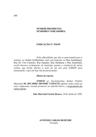 153




                        SENHOR PRESIDENTE;
                        SENHORES VEREADORES.




                        INDICAÇÃO N.º 936/99




                        Pelas dificuldades que têm se apresentado para o
trânsito, no Jardim Guilhermina, mais precisamente na Rua Guadalajara,
Rua Dr. Ciro Carneiro, Rua Equador, Rua Honduras e Rua Guatemala,
recebi diversas reclamações de munícipes quanto a existência de várias
valetas, que foram abertas a mais de um ano pela SABESP para
manutenção, e que até hoje não foram fechadas.

                        Diante do exposto,

                        INDICO ao Excelentíssimo Senhor Prefeito
Municipal Dr. RICARDO AKINOBU YAMAUTI, agilizar ações, junto ao
setor competente, visando promover no referido bairro, o recapeamento das
valetas abertas.

                    Sala Marechal Castelo Branco, 30 de Junho de 1999.




                           ANTONIO CARLOS REZENDE
                                  Vereador
 