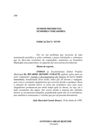 154




                        SENHOR PRESIDENTE;
                        SENHORES VEREADORES.



                        INDICAÇÃO N.º 937/99




                        Por ser um problema que necessita de uma
manutenção periódica e, pelas contínuas e justas solicitações e cobranças
que no dia-a-dia recebemos da comunidade, remetemos ao Executivo
Municipal esta propositura, no aguardo das necessárias providencias.
                        Diante do exposto,

                        INDICO ao Excelentíssimo Senhor Prefeito
Municipal Dr. RICARDO AKINOBU YAMAUTI, agilizar ações junto ao
setor competente, visando o desentupimento dos bueiros do bairro Jardim
Samambaia, beneficiando deste modo, todos que ali moram e trafegam,
pois com os constantes alagamentos que ocorrem devido a qualquer chuva
a situação do referido bairro se torna um verdadeiro caos, pois esses
alagamentos permanecem por muito tempo após as chuvas, ou seja, até o
total escoamento das águas. Isto ocorre devido a maioria dos referidos
bueiros se encontrarem entupidos, prejudicando assim não só os moradores,
mas também os transeuntes e veículos que por ali passam diariamente.

                    Sala Marechal Castelo Branco, 30 de Junho de 1999.




                           ANTONIO CARLOS REZENDE
                                  Vereador
 