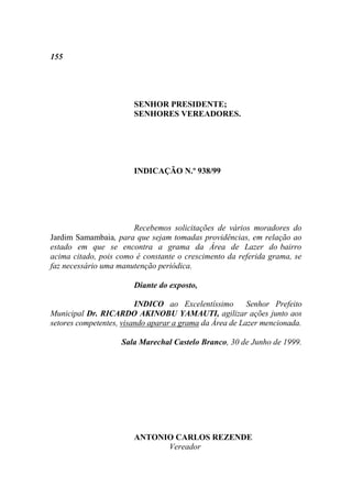 155




                       SENHOR PRESIDENTE;
                       SENHORES VEREADORES.




                       INDICAÇÃO N.º 938/99




                       Recebemos solicitações de vários moradores do
Jardim Samambaia, para que sejam tomadas providências, em relação ao
estado em que se encontra a grama da Área de Lazer do bairro
acima citado, pois como é constante o crescimento da referida grama, se
faz necessário uma manutenção periódica.

                       Diante do exposto,

                         INDICO ao Excelentíssimo        Senhor Prefeito
Municipal Dr. RICARDO AKINOBU YAMAUTI, agilizar ações junto aos
setores competentes, visando aparar a grama da Área de Lazer mencionada.

                    Sala Marechal Castelo Branco, 30 de Junho de 1999.




                       ANTONIO CARLOS REZENDE
                             Vereador
 