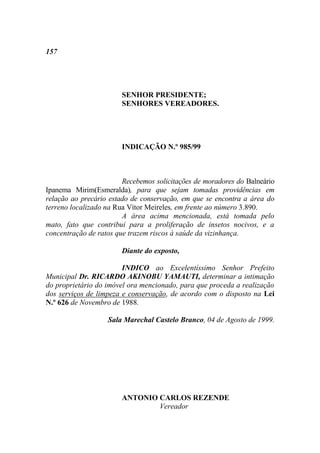 157




                       SENHOR PRESIDENTE;
                       SENHORES VEREADORES.




                       INDICAÇÃO N.º 985/99



                        Recebemos solicitações de moradores do Balneário
Ipanema Mirim(Esmeralda), para que sejam tomadas providências em
relação ao precário estado de conservação, em que se encontra a área do
terreno localizado na Rua Vítor Meireles, em frente ao número 3.890.
                        A área acima mencionada, está tomada pelo
mato, fato que contribui para a proliferação de insetos nocivos, e a
concentração de ratos que trazem riscos à saúde da vizinhança.

                       Diante do exposto,

                        INDICO ao Excelentíssimo Senhor Prefeito
Municipal Dr. RICARDO AKINOBU YAMAUTI, determinar a intimação
do proprietário do imóvel ora mencionado, para que proceda a realização
dos serviços de limpeza e conservação, de acordo com o disposto na Lei
N.º 626 de Novembro de 1988.

                   Sala Marechal Castelo Branco, 04 de Agosto de 1999.




                       ANTONIO CARLOS REZENDE
                               Vereador
 