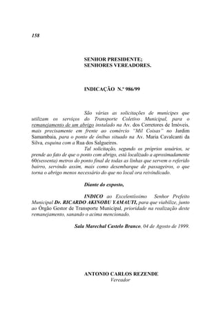 158



                        SENHOR PRESIDENTE;
                        SENHORES VEREADORES.



                        INDICAÇÃO N.º 986/99



                         São várias as solicitações de munícipes que
utilizam os serviços do Transporte Coletivo Municipal, para o
remanejamento de um abrigo instalado na Av. dos Corretores de Imóveis,
mais precisamente em frente ao comércio “Mil Coisas” no Jardim
Samambaia, para o ponto de ônibus situado na Av. Maria Cavalcanti da
Silva, esquina com a Rua dos Salgueiros.
                         Tal solicitação, segundo os próprios usuários, se
prende ao fato de que o ponto com abrigo, está localizado a aproximadamente
60(sessenta) metros do ponto final de todas as linhas que servem o referido
bairro, servindo assim, mais como desembarque de passageiros, o que
torna o abrigo menos necessário do que no local ora reivindicado.

                        Diante do exposto,

                       INDICO ao Excelentíssimo Senhor Prefeito
Municipal Dr. RICARDO AKINOBU YAMAUTI, para que viabilize, junto
ao Órgão Gestor de Transporte Municipal, prioridade na realização deste
remanejamento, sanando o acima mencionado.

                    Sala Marechal Castelo Branco, 04 de Agosto de 1999.




                        ANTONIO CARLOS REZENDE
                                Vereador
 