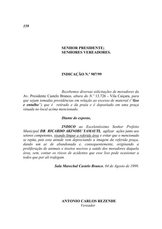 159




                         SENHOR PRESIDENTE;
                         SENHORES VEREADORES.




                         INDICAÇÃO N.º 987/99



                        Recebemos diversas solicitações de moradores da
Av. Presidente Castelo Branco, altura do N.º 13.726 - Vila Caiçara, para
que sejam tomadas providências em relação ao excesso de material (“lixo
e entulho”) que é retirado e da praia e é depositado em uma praça
situada no local acima mencionado.

                         Diante do exposto,

                           INDICO ao Excelentíssimo Senhor Prefeito
Municipal DR. RICARDO AKINOBU YAMAUTI, agilizar ações junto aos
setores competentes, visando limpar a referida área e evitar que o mencionado
se repita, pois esta atitude vem depreciando a imagem da referida praça,
dando um ar de abandonada e, consequentemente, originando a
proliferação de animais e insetos nocivos a saúde dos moradores daquela
área, sem, contar os riscos de acidentes que esse lixo pode ocasionar a
todos que por ali trafegam.

                    Sala Marechal Castelo Branco, 04 de Agosto de 1999.




                         ANTONIO CARLOS REZENDE
                                 Vereador
 