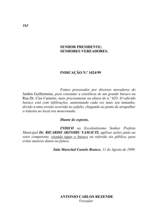 163




                        SENHOR PRESIDENTE;
                        SENHORES VEREADORES.




                        INDICAÇÃO N.º 1024/99



                         Fomos procurados por diversos moradores do
Jardim Guilhermina, para constatar a existência de um grande buraco na
Rua Dr. Ciro Carneiro, mais precisamente na altura do n.º 623. O referido
buraco está com infiltrações, aumentando cada vez mais seu tamanho,
devido a uma erosão ocorrida no asfalto, chegando ao ponto de atrapalhar
o trânsito no local ora mencionado.

                        Diante do exposto,

                         INDICO ao Excelentíssimo Senhor Prefeito
Municipal Dr. RICARDO AKINOBU YAMAUTI, agilizar ações junto ao
setor competente, visando tapar o buraco na referida via pública, para
evitar maiores danos no futuro.

                   Sala Marechal Castelo Branco, 11 de Agosto de 1999.




                        ANTONIO CARLOS REZENDE
                                Vereador
 