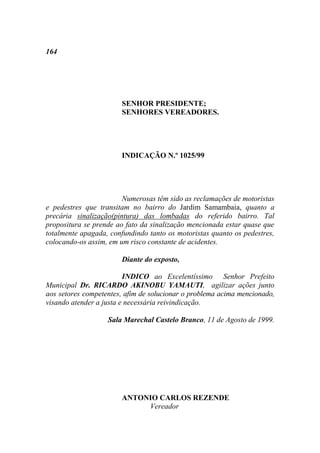 164




                       SENHOR PRESIDENTE;
                       SENHORES VEREADORES.




                       INDICAÇÃO N.º 1025/99




                        Numerosas têm sido as reclamações de motoristas
e pedestres que transitam no bairro do Jardim Samambaia, quanto a
precária sinalização(pintura) das lombadas do referido bairro. Tal
propositura se prende ao fato da sinalização mencionada estar quase que
totalmente apagada, confundindo tanto os motoristas quanto os pedestres,
colocando-os assim, em um risco constante de acidentes.

                       Diante do exposto,

                         INDICO ao Excelentíssimo Senhor Prefeito
Municipal Dr. RICARDO AKINOBU YAMAUTI, agilizar ações junto
aos setores competentes, afim de solucionar o problema acima mencionado,
visando atender a justa e necessária reivindicação.

                   Sala Marechal Castelo Branco, 11 de Agosto de 1999.




                       ANTONIO CARLOS REZENDE
                            Vereador
 