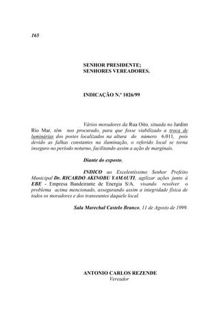 165




                       SENHOR PRESIDENTE;
                       SENHORES VEREADORES.



                       INDICAÇÃO N.º 1026/99




                        Vários moradores da Rua Oito, situada no Jardim
Rio Mar, têm nos procurado, para que fosse viabilizado a troca de
luminárias dos postes localizados na altura do número 6.011, pois
devido as falhas constantes na iluminação, o referido local se torna
inseguro no período noturno, facilitando assim a ação de marginais.

                       Diante do exposto,

                        INDICO ao Excelentíssimo Senhor Prefeito
Municipal Dr. RICARDO AKINOBU YAMAUTI, agilizar ações junto à
EBE - Empresa Bandeirante de Energia S/A, visando resolver o
problema acima mencionado, assegurando assim a integridade física de
todos os moradores e dos transeuntes daquele local.

                   Sala Marechal Castelo Branco, 11 de Agosto de 1999.




                       ANTONIO CARLOS REZENDE
                               Vereador
 