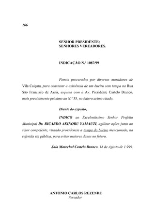 166



                         SENHOR PRESIDENTE;
                         SENHORES VEREADORES.



                         INDICAÇÃO N.º 1087/99



                         Fomos procurados por diversos moradores de
Vila Caiçara, para constatar a existência de um bueiro sem tampa na Rua
São Francisco de Assis, esquina com a Av. Presidente Castelo Branco,
mais precisamente próximo ao N.º 35, no bairro acima citado.

                         Diante do exposto,

                         INDICO ao Excelentíssimo Senhor Prefeito
Municipal Dr. RICARDO AKINOBU YAMAUTI, agilizar ações junto ao
setor competente, visando providencia a tampa do bueiro mencionado, na
referida via pública, para evitar maiores danos no futuro.

                    Sala Marechal Castelo Branco, 18 de Agosto de 1.999.




                  ANTONIO CARLOS REZENDE
                          Vereador
 