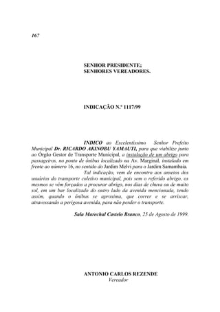 167




                        SENHOR PRESIDENTE;
                        SENHORES VEREADORES.




                        INDICAÇÃO N.º 1117/99




                         INDICO ao Excelentíssimo         Senhor Prefeito
Municipal Dr. RICARDO AKINOBU YAMAUTI, para que viabilize junto
ao Órgão Gestor de Transporte Municipal, a instalação de um abrigo para
passageiros, no ponto de ônibus localizado na Av. Marginal, instalado em
frente ao número 16, no sentido do Jardim Melvi para o Jardim Samambaia.
                         Tal indicação, vem de encontro aos anseios dos
usuários do transporte coletivo municipal, pois sem o referido abrigo, os
mesmos se vêm forçados a procurar abrigo, nos dias de chuva ou de muito
sol, em um bar localizado do outro lado da avenida mencionada, tendo
assim, quando o ônibus se aproxima, que correr e se arriscar,
atravessando a perigosa avenida, para não perder o transporte.

                   Sala Marechal Castelo Branco, 25 de Agosto de 1999.




                        ANTONIO CARLOS REZENDE
                               Vereador
 
