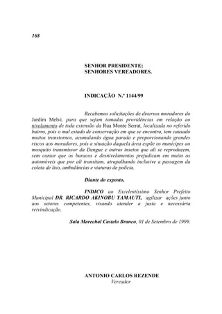 168




                       SENHOR PRESIDENTE;
                       SENHORES VEREADORES.



                       INDICAÇÃO N.º 1144/99


                         Recebemos solicitações de diversos moradores do
Jardim Melvi, para que sejam tomadas providências em relação ao
nivelamento de toda extensão da Rua Monte Serrat, localizada no referido
bairro, pois o mal estado de conservação em que se encontra, tem causado
muitos transtornos, acumulando água parada e proporcionando grandes
riscos aos moradores, pois a situação daquela área expõe os munícipes ao
mosquito transmissor da Dengue e outros insetos que ali se reproduzem,
sem contar que os buracos e desnivelamentos prejudicam em muito os
automóveis que por ali transitam, atrapalhando inclusive a passagem da
coleta de lixo, ambulâncias e viaturas de polícia.

                       Diante do exposto,

                     INDICO ao Excelentíssimo Senhor Prefeito
Municipal DR. RICARDO AKINOBU YAMAUTI, agilizar ações junto
aos setores competentes, visando atender a justa e necessária
reivindicação.

                 Sala Marechal Castelo Branco, 01 de Setembro de 1999.




                       ANTONIO CARLOS REZENDE
                               Vereador
 