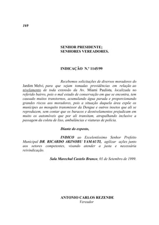 169




                        SENHOR PRESIDENTE;
                        SENHORES VEREADORES.



                        INDICAÇÃO N.º 1145/99


                         Recebemos solicitações de diversos moradores do
Jardim Melvi, para que sejam tomadas providências em relação ao
nivelamento de toda extensão da Av. Miami Paulista, localizada no
referido bairro, pois o mal estado de conservação em que se encontra, tem
causado muitos transtornos, acumulando água parada e proporcionando
grandes riscos aos moradores, pois a situação daquela área expõe os
munícipes ao mosquito transmissor da Dengue e outros insetos que ali se
reproduzem, sem contar que os buracos e desnivelamentos prejudicam em
muito os automóveis que por ali transitam, atrapalhando inclusive a
passagem da coleta de lixo, ambulâncias e viaturas de polícia.

                        Diante do exposto,

                     INDICO ao Excelentíssimo Senhor Prefeito
Municipal DR. RICARDO AKINOBU YAMAUTI, agilizar ações junto
aos setores competentes, visando atender a justa e necessária
reivindicação.

                 Sala Marechal Castelo Branco, 01 de Setembro de 1999.




                        ANTONIO CARLOS REZENDE
                                Vereador
 