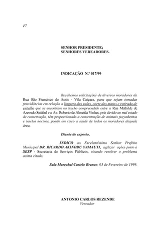 17




                         SENHOR PRESIDENTE;
                         SENHORES VEREADORES.




                         INDICAÇÃO N.º 017/99




                         Recebemos solicitações de diversos moradores da
Rua São Francisco de Assis - Vila Caiçara, para que sejam tomadas
providências em relação a limpeza das valas, corte dos matos e retirada de
entulho que se encontram no trecho compreendido entre a Rua Mathilde de
Azevedo Setúbal e a Av. Roberto de Almeida Vinhas, pois devido ao mal estado
de conservação, têm proporcionado a concentração de animais peçonhentos
e insetos nocivos, pondo em risco a saúde de todos os moradores daquela
área.

                         Diante do exposto,

                     INDICO ao Excelentíssimo Senhor Prefeito
Municipal DR. RICARDO AKINOBU YAMAUTI, agilizar ações junto a
SESP - Secretaria de Serviços Públicos, visando resolver o problema
acima citado.

                 Sala Marechal Castelo Branco, 03 de Fevereiro de 1999.




                         ANTONIO CARLOS REZENDE
                                 Vereador
 